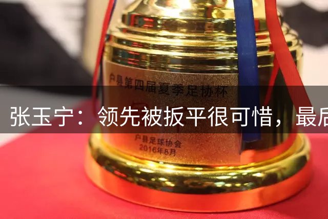 张玉宁：领先被扳平很可惜，最后10分钟专注力和体能下降